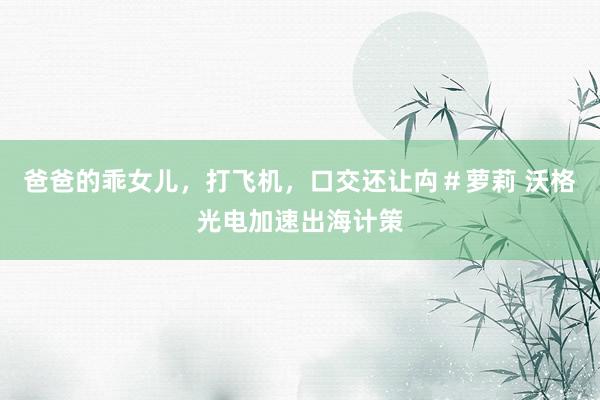 爸爸的乖女儿,打飞机,口交还让禸#萝莉 沃格光电加速出海计策