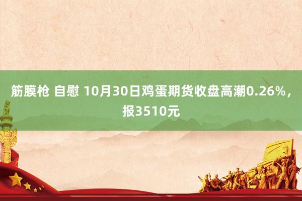 筋膜枪 自慰 10月30日鸡蛋期货收盘高潮0.26%,报3510元