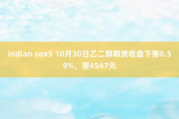 indian sex5 10月30日乙二醇期货收盘下落0.59%,报4547元