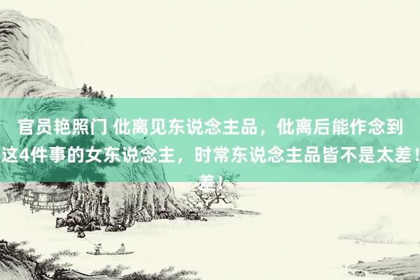 官员艳照门 仳离见东说念主品,仳离后能作念到这4件事的女东说念主,时常东说念主品皆不是太差!