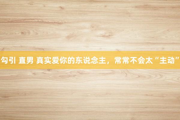 勾引 直男 真实爱你的东说念主,常常不会太“主动”