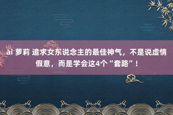 ai 萝莉 追求女东说念主的最佳神气,不是说虚情假意,而是学会这4个“套路”!