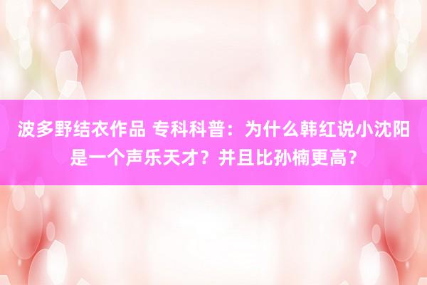波多野结衣作品 专科科普:为什么韩红说小沈阳是一个声乐天才?并且比孙楠更高?