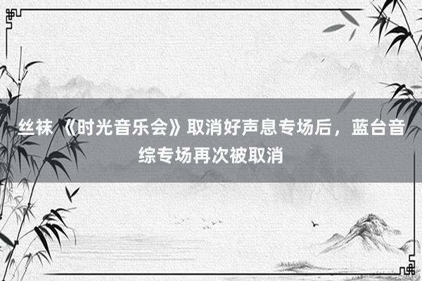 丝袜 《时光音乐会》取消好声息专场后,蓝台音综专场再次被取消