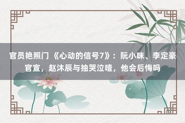 官员艳照门 《心动的信号7》:阮小咪、李定豪官宣,赵沐辰与抽哭泣噎,他会后悔吗