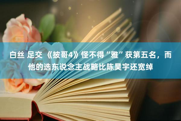 白丝 足交 《披哥4》怪不得“雅”获第五名,而他的选东说念主战略比陈昊宇还宽绰