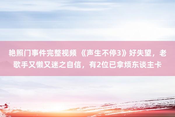 艳照门事件完整视频 《声生不停3》好失望,老歌手又懒又迷之自信,有2位已拿烦东谈主卡