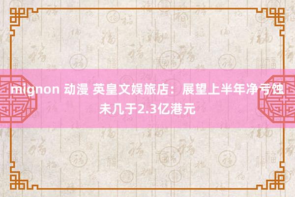 mignon 动漫 英皇文娱旅店:展望上半年净亏蚀未几于2.3亿港元