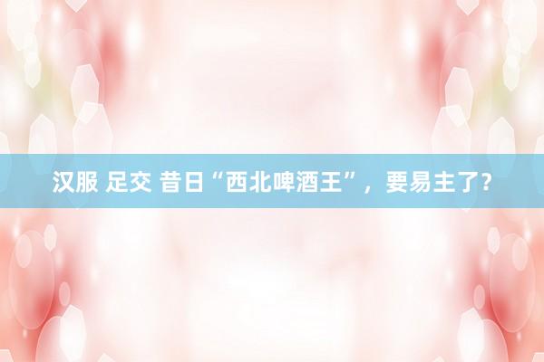 汉服 足交 昔日“西北啤酒王”,要易主了?