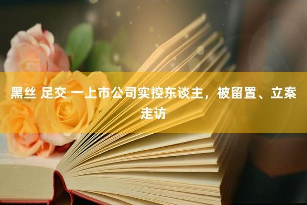 黑丝 足交 一上市公司实控东谈主,被留置、立案走访