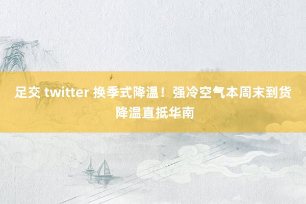 足交 twitter 换季式降温!强冷空气本周末到货 降温直抵华南