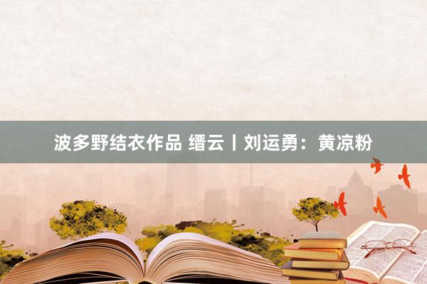 波多野结衣作品 缙云丨刘运勇:黄凉粉