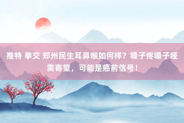 推特 拳交 郑州民生耳鼻喉如何样?嗓子疼嗓子哑需寄望,可能是癌前信号!