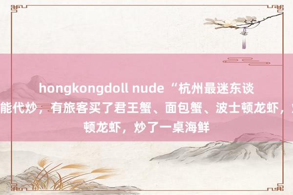 hongkongdoll nude “杭州最迷东谈主的菜场”也能代炒,有旅客买了君王蟹、面包蟹、波士顿龙虾,炒了一桌海鲜