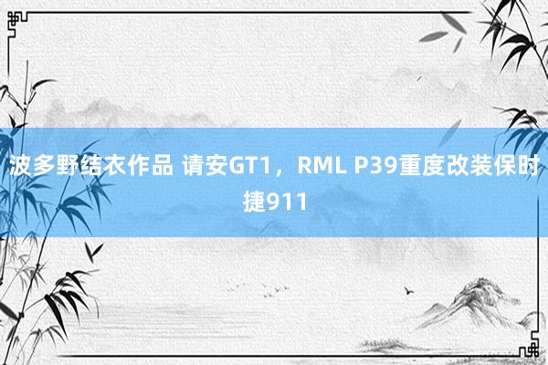 波多野结衣作品 请安GT1,RML P39重度改装保时捷911