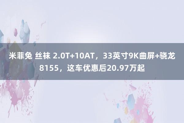 米菲兔 丝袜 2.0T+10AT,33英寸9K曲屏+骁龙8155,这车优惠后20.97万起