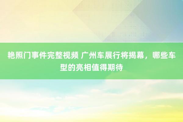 艳照门事件完整视频 广州车展行将揭幕,哪些车型的亮相值得期待