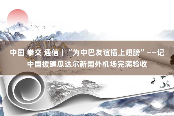中国 拳交 通信|“为中巴友谊插上翅膀”——记中国援建瓜达尔新国外机场完满验收