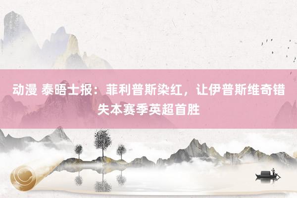 动漫 泰晤士报:菲利普斯染红,让伊普斯维奇错失本赛季英超首胜