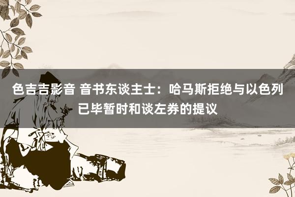 色吉吉影音 音书东谈主士:哈马斯拒绝与以色列已毕暂时和谈左券的提议