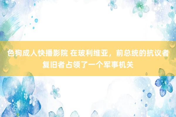 色狗成人快播影院 在玻利维亚,前总统的抗议者复旧者占领了一个军事机关
