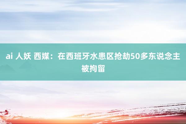 ai 人妖 西媒:在西班牙水患区抢劫50多东说念主被拘留