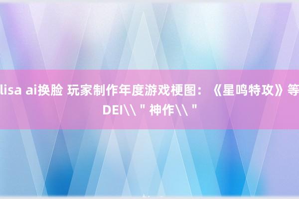 lisa ai换脸 玩家制作年度游戏梗图:《星鸣特攻》等DEI\"神作\"