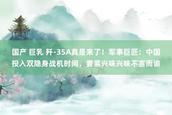国产 巨乳 歼-35A真是来了!军事巨匠:中国投入双隐身战机时间,要紧兴味兴味不言而谕