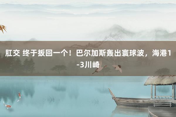 肛交 终于扳回一个!巴尔加斯轰出寰球波,海港1-3川崎