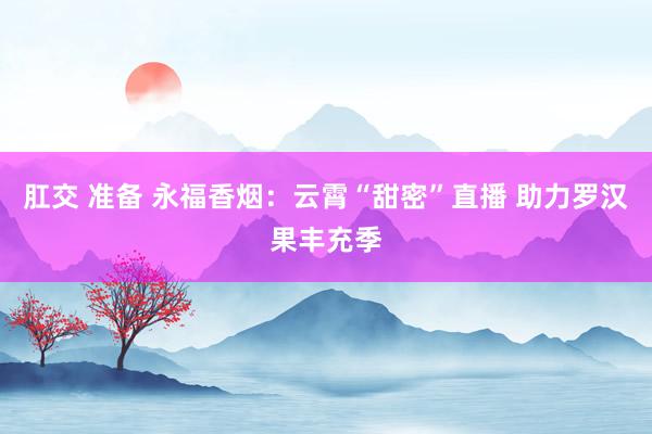 肛交 准备 永福香烟:云霄“甜密”直播 助力罗汉果丰充季