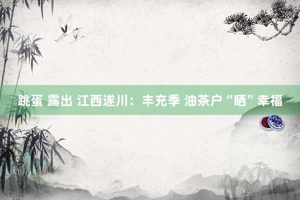 跳蛋 露出 江西遂川:丰充季 油茶户“晒”幸福