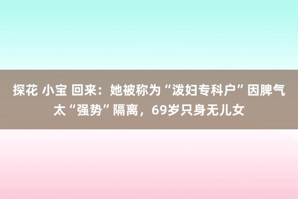 探花 小宝 回来:她被称为“泼妇专科户”因脾气太“强势”隔离,69岁只身无儿女