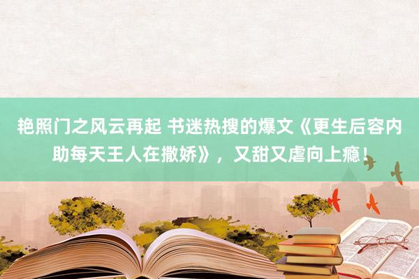 艳照门之风云再起 书迷热搜的爆文《更生后容内助每天王人在撒娇》,又甜又虐向上瘾!