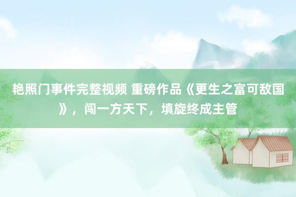 艳照门事件完整视频 重磅作品《更生之富可敌国》,闯一方天下,填旋终成主管