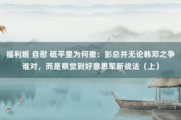 福利姬 自慰 砥平里为何撤:彭总并无论韩邓之争谁对,而是察觉到好意思军新战法(上)