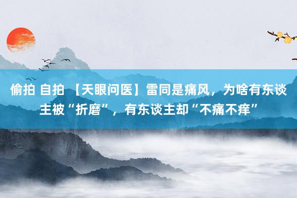 偷拍 自拍 【天眼问医】雷同是痛风,为啥有东谈主被“折磨”,有东谈主却“不痛不痒”