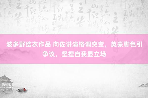 波多野结衣作品 向佐讲演格调突变,英豪脚色引争议,坚捏自我显立场