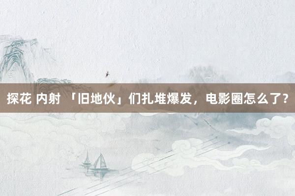 探花 内射 「旧地伙」们扎堆爆发,电影圈怎么了?