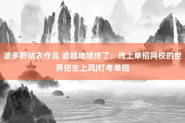 波多野结衣作品 逾越地域终了:线上单招网校的世界招生上风|钉考单招