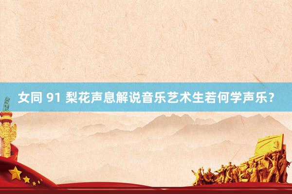 女同 91 梨花声息解说音乐艺术生若何学声乐?