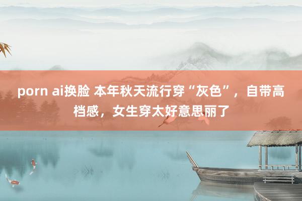 porn ai换脸 本年秋天流行穿“灰色”,自带高档感,女生穿太好意思丽了