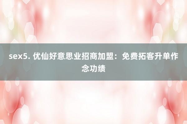 sex5. 优仙好意思业招商加盟:免费拓客升单作念功绩