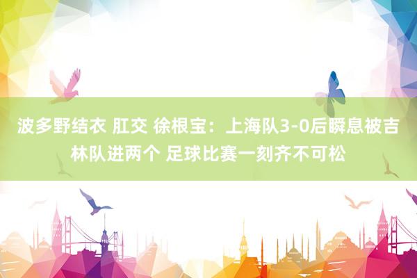 波多野结衣 肛交 徐根宝:上海队3-0后瞬息被吉林队进两个 足球比赛一刻齐不可松