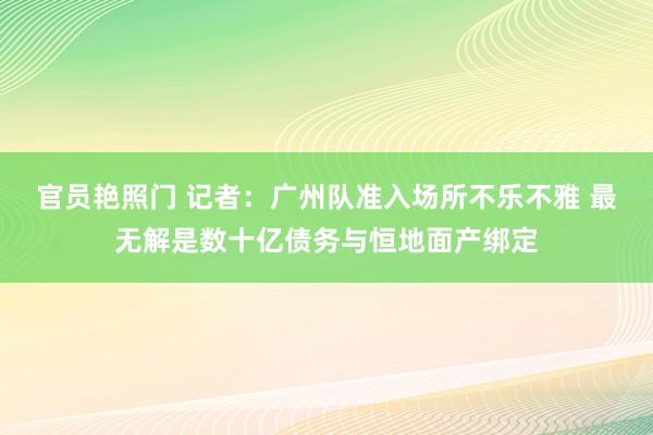 官员艳照门 记者:广州队准入场所不乐不雅 最无解是数十亿债务与恒地面产绑定