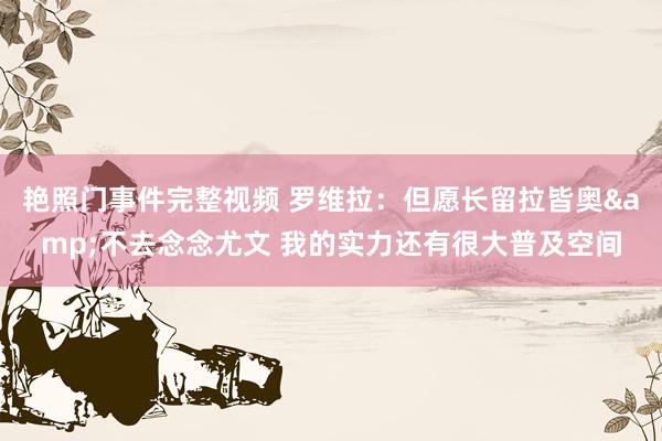 艳照门事件完整视频 罗维拉:但愿长留拉皆奥&不去念念尤文 我的实力还有很大普及空间