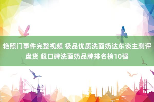 艳照门事件完整视频 极品优质洗面奶达东谈主测评盘货 超口碑洗面奶品牌排名榜10强