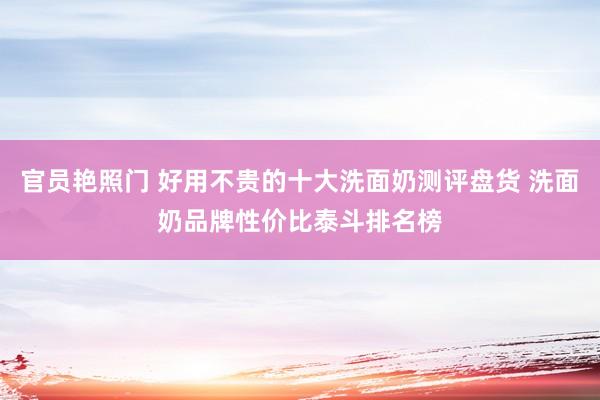 官员艳照门 好用不贵的十大洗面奶测评盘货 洗面奶品牌性价比泰斗排名榜