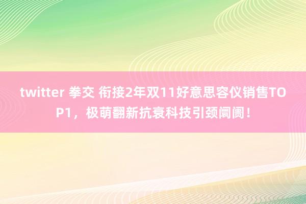 twitter 拳交 衔接2年双11好意思容仪销售TOP1,极萌翻新抗衰科技引颈阛阓!