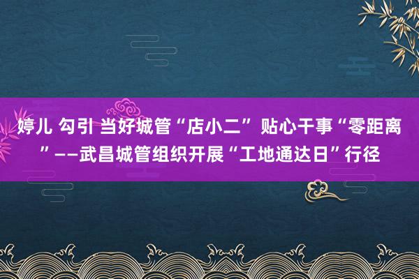 婷儿 勾引 当好城管“店小二” 贴心干事“零距离”——武昌城管组织开展“工地通达日”行径