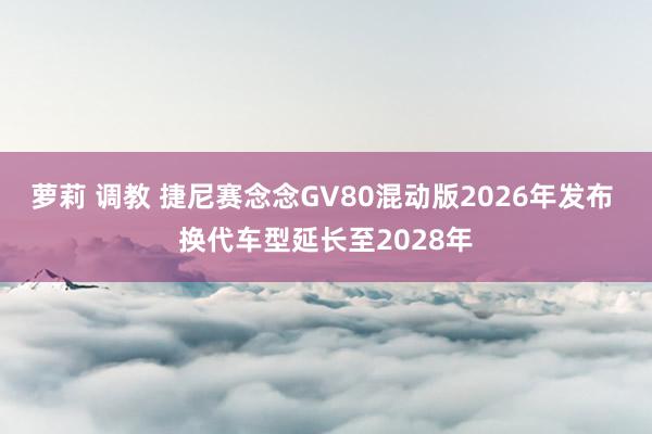 萝莉 调教 捷尼赛念念GV80混动版2026年发布 换代车型延长至2028年